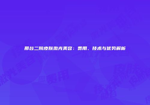 邢台二院皮肤激光美容：费用、技术与优势解析