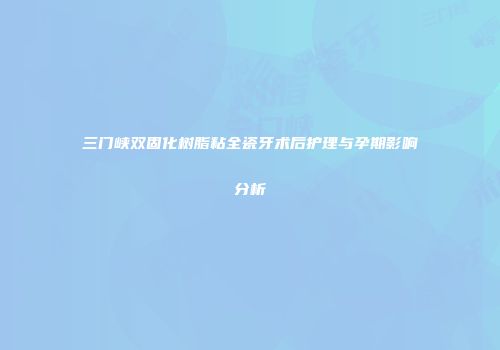 三门峡双固化树脂粘全瓷牙术后护理与孕期影响分析