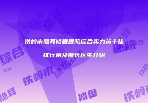 铁岭市隐耳修复医院综合实力前十佳排行榜及擅长医生介绍