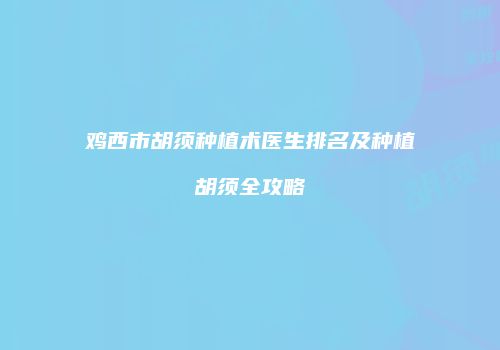 鸡西市胡须种植术医生排名及种植胡须全攻略