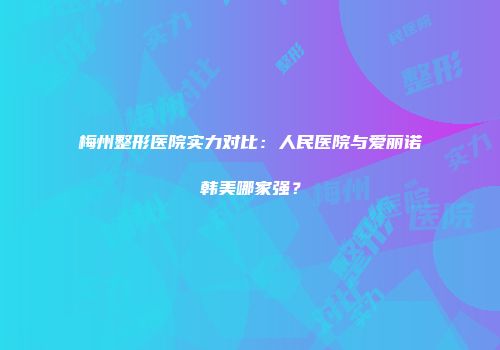 梅州整形医院实力对比：人民医院与爱丽诺韩美哪家强？