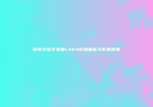 郑州全瓷牙美国LAVA价格解析与影响因素