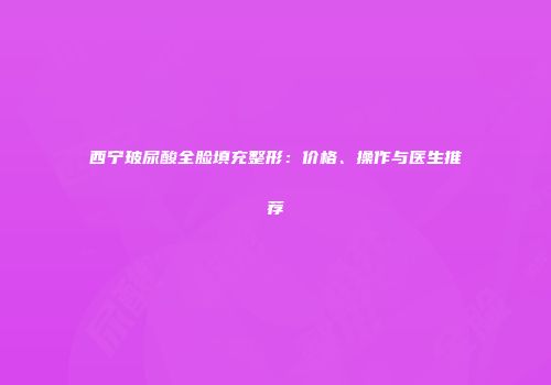 西宁玻尿酸全脸填充整形：价格、操作与医生推荐