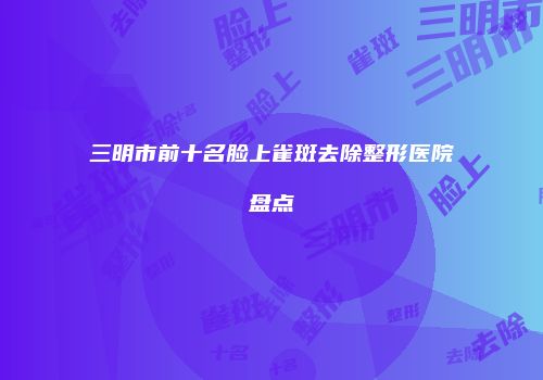 三明市前十名脸上雀斑去除整形医院盘点
