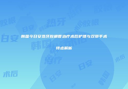 韩国今日安热牙胶根管治疗术后护理与双鄂手术特点解析