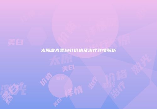 太原激光美白针价格及治疗详情解析
