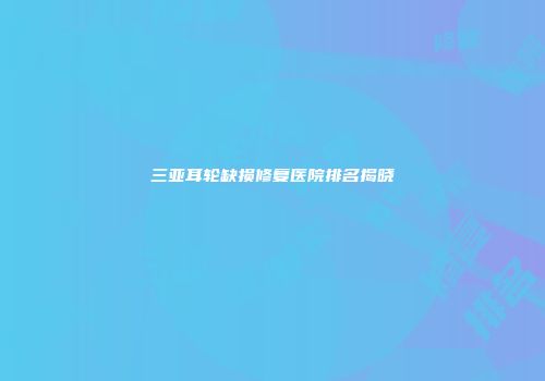 三亚耳轮缺损修复医院排名揭晓