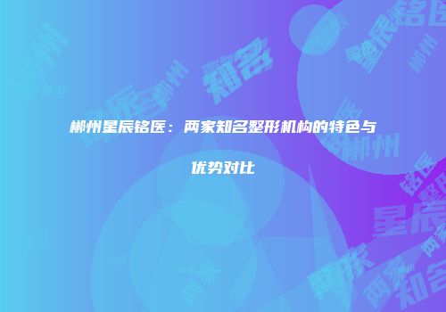 郴州星辰铭医：两家知名整形机构的特色与优势对比