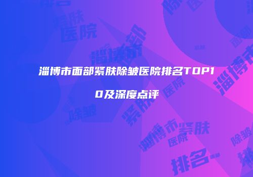 淄博市面部紧肤除皱医院排名TOP10及深度点评