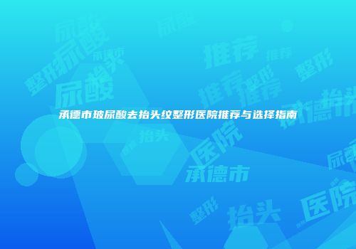 承德市玻尿酸去抬头纹整形医院推荐与选择指南