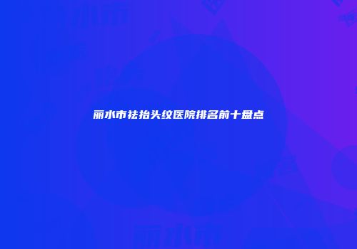 丽水市祛抬头纹医院排名前十盘点