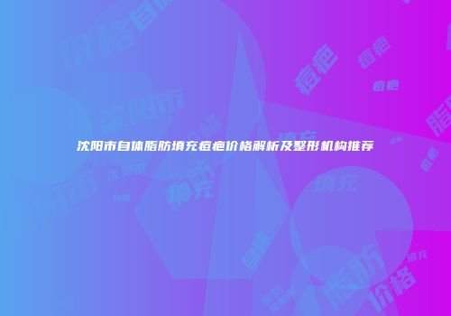沈阳市自体脂肪填充痘疤价格解析及整形机构推荐