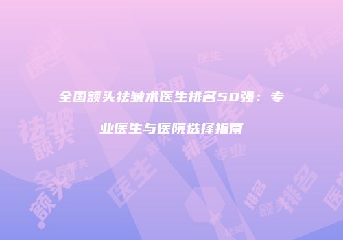 全国额头祛皱术医生排名50强：专业医生与医院选择指南