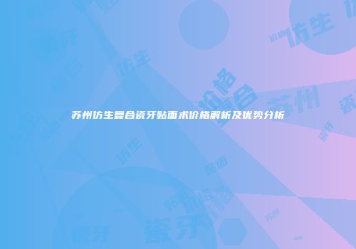 苏州仿生复合瓷牙贴面术价格解析及优势分析
