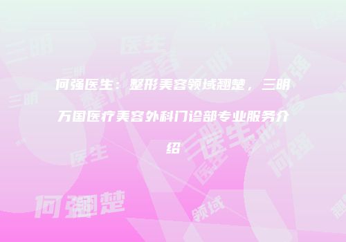 何强医生：整形美容领域翘楚，三明万国医疗美容外科门诊部专业服务介绍