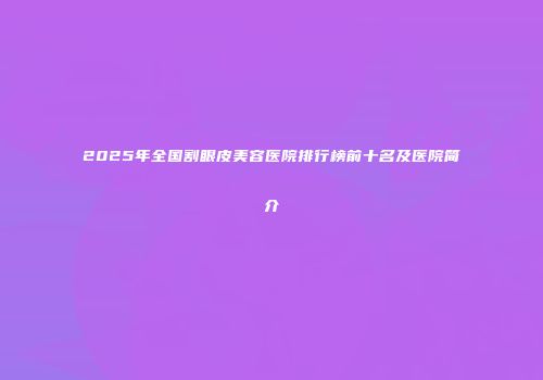 2025年全国割眼皮美容医院排行榜前十名及医院简介