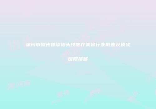 漯河市激光祛除抬头纹医疗美容行业概述及顶尖医院排名