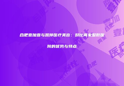 合肥壹加壹与凯婷医疗美容：对比两家整形医院的优势与特点
