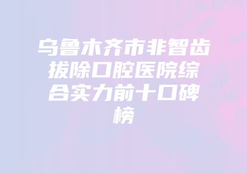 乌鲁木齐市非智齿拔除口腔医院综合实力前十口碑榜