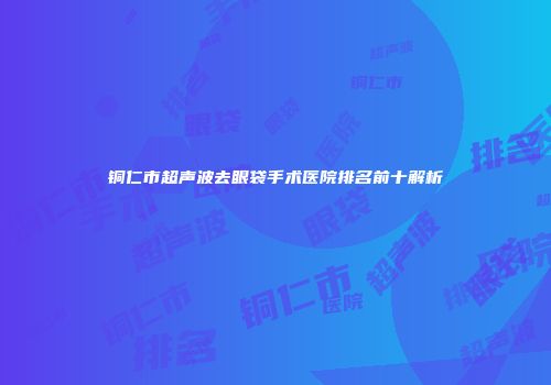 铜仁市超声波去眼袋手术医院排名前十解析