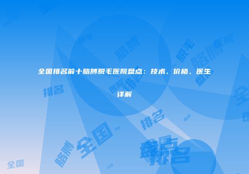 全国排名前十胳膊脱毛医院盘点：技术、价格、医生详解