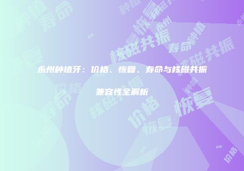 永州种植牙：价格、恢复、寿命与核磁共振兼容性全解析
