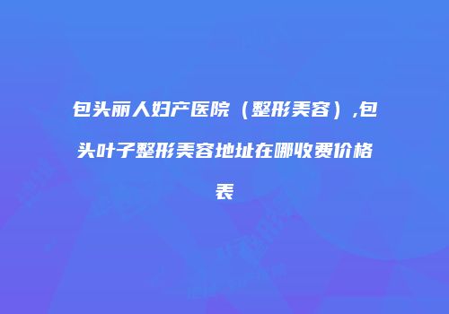 包头丽人妇产医院（整形美容）,包头叶子整形美容地址在哪收费价格表