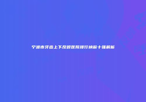 宁波市牙齿上下反颌医院排行榜前十强解析