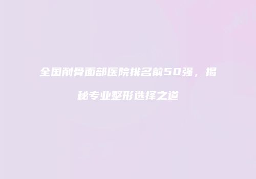 全国削骨面部医院排名前50强，揭秘专业整形选择之道
