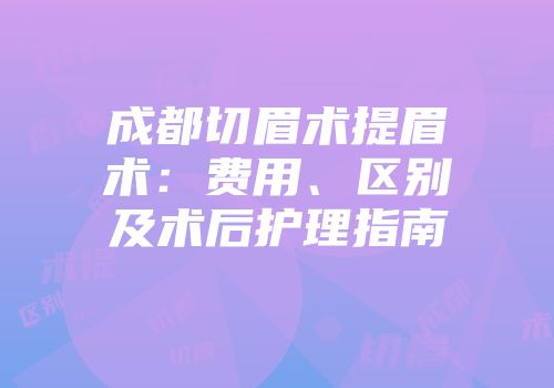 成都切眉术提眉术：费用、区别及术后护理指南