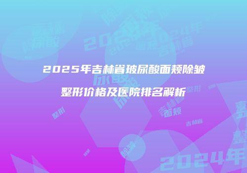 2025年吉林省玻尿酸面颊除皱整形价格及医院排名解析