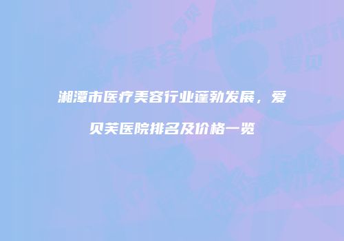 湘潭市医疗美容行业蓬勃发展，爱贝芙医院排名及价格一览