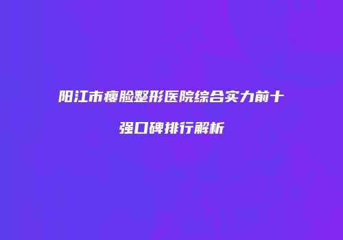 阳江市瘦脸整形医院综合实力前十强口碑排行解析