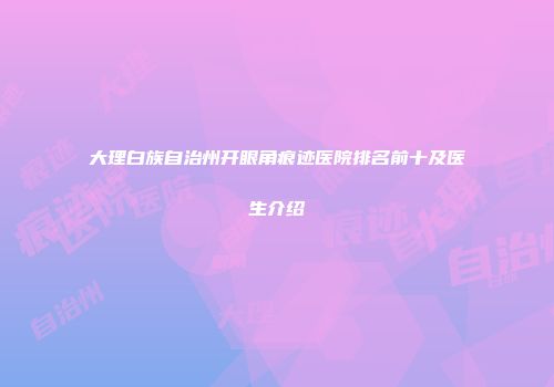 大理白族自治州开眼角痕迹医院排名前十及医生介绍