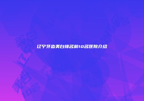 辽宁牙齿美白排名前10名医院介绍