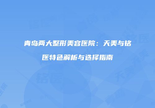 青岛两大整形美容医院：天美与铭医特色解析与选择指南