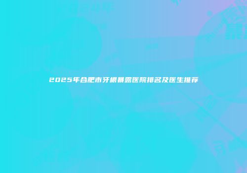 2025年合肥市牙根暴露医院排名及医生推荐