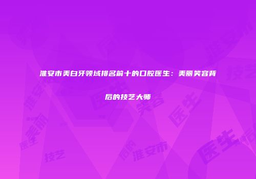 淮安市美白牙领域排名前十的口腔医生：美丽笑容背后的技艺大师