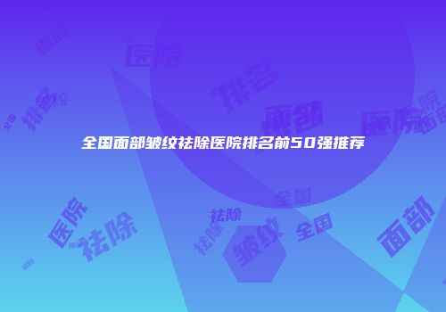 全国面部皱纹祛除医院排名前50强推荐