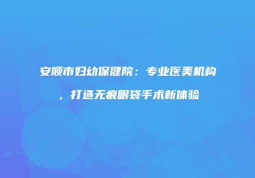 安顺市妇幼保健院：专业医美机构，打造无痕眼袋手术新体验