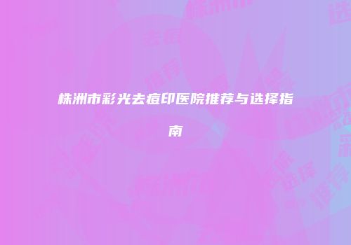 株洲市彩光去痘印医院推荐与选择指南
