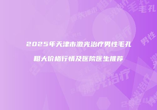 2025年天津市激光治疗男性毛孔粗大价格行情及医院医生推荐