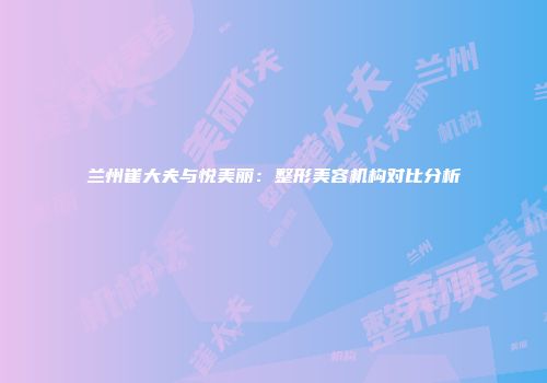 兰州崔大夫与悦美丽：整形美容机构对比分析