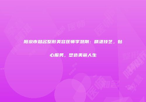 阳泉市知名整形美容医师李慧刚：精湛技艺，贴心服务，塑造美丽人生