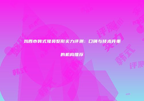 鸡西市韩式隆鼻整形实力评测：口碑与技术并重的机构推荐