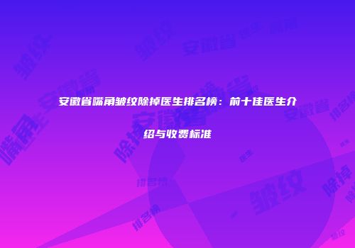 安徽省嘴角皱纹除掉医生排名榜：前十佳医生介绍与收费标准