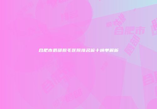 合肥市唇部脱毛医院排名前十榜单解析