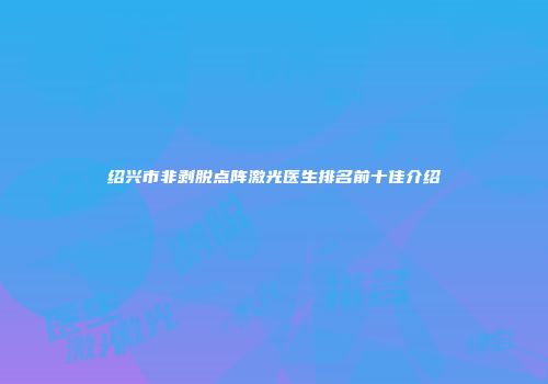 绍兴市非剥脱点阵激光医生排名前十佳介绍