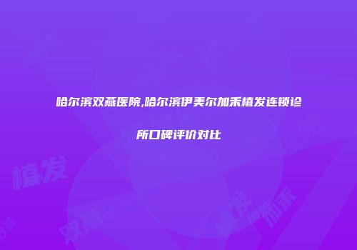 哈尔滨双燕医院,哈尔滨伊美尔加禾植发连锁诊所口碑评价对比