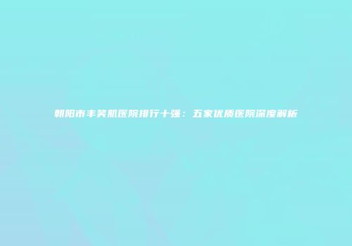 朝阳市丰笑肌医院排行十强：五家优质医院深度解析